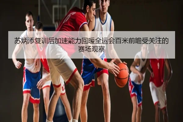 苏炳添复训后加速能力回暖全运会百米前瞻受关注的赛场观察