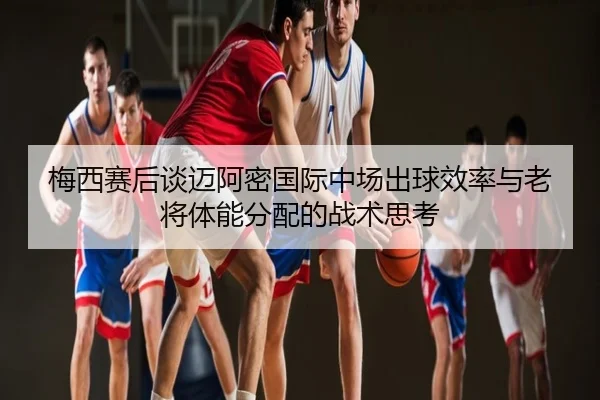梅西赛后谈迈阿密国际中场出球效率与老将体能分配的战术思考