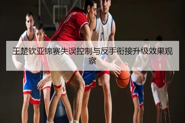 王楚钦亚锦赛失误控制与反手衔接升级效果观察