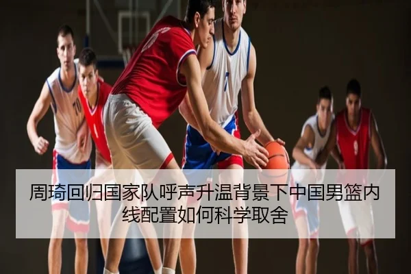 周琦回归国家队呼声升温背景下中国男篮内线配置如何科学取舍